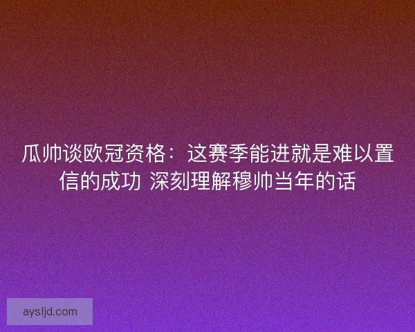 瓜帅谈欧冠资格：这赛季能进就是难以置信的成功 深刻理解穆帅当年的话
