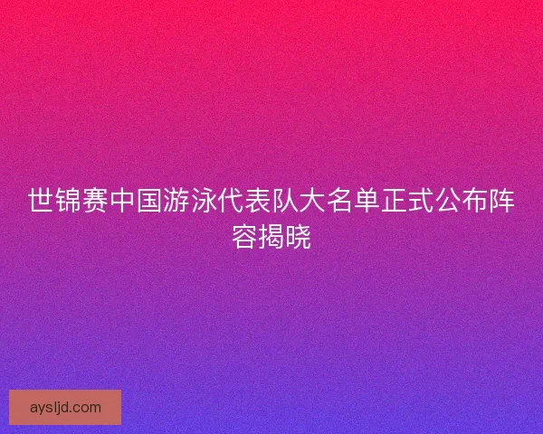 世锦赛中国游泳代表队大名单正式公布阵容揭晓