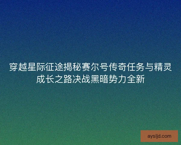穿越星际征途揭秘赛尔号传奇任务与精灵成长之路决战黑暗势力全新