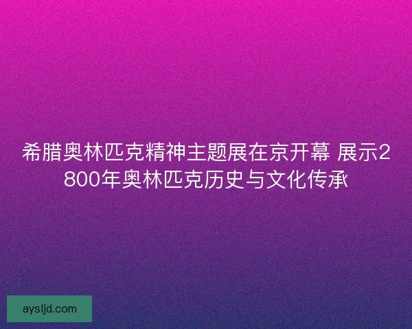 希腊奥林匹克精神主题展在京开幕 展示2800年奥林匹克历史与文化传承